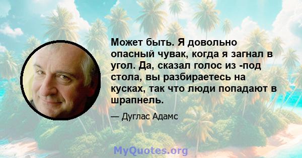 Может быть. Я довольно опасный чувак, когда я загнал в угол. Да, сказал голос из -под стола, вы разбираетесь на кусках, так что люди попадают в шрапнель.