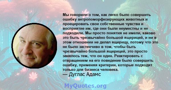 Мы говорили о том, как легко было совершить ошибку антропоморфизирующих животных и проецировать свои собственные чувства и восприятие им, где они были неуместны и не подходили. Мы просто понятия не имели, каково это