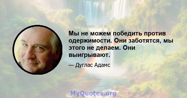 Мы не можем победить против одержимости. Они заботятся, мы этого не делаем. Они выигрывают.