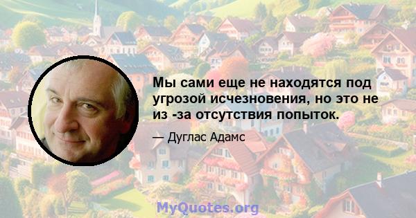 Мы сами еще не находятся под угрозой исчезновения, но это не из -за отсутствия попыток.