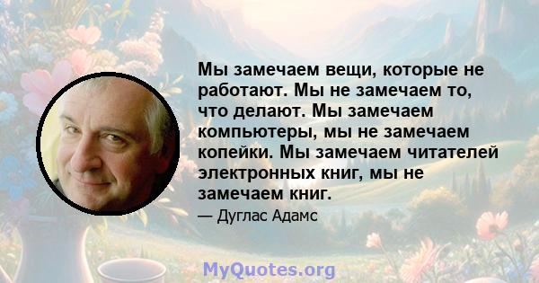 Мы замечаем вещи, которые не работают. Мы не замечаем то, что делают. Мы замечаем компьютеры, мы не замечаем копейки. Мы замечаем читателей электронных книг, мы не замечаем книг.