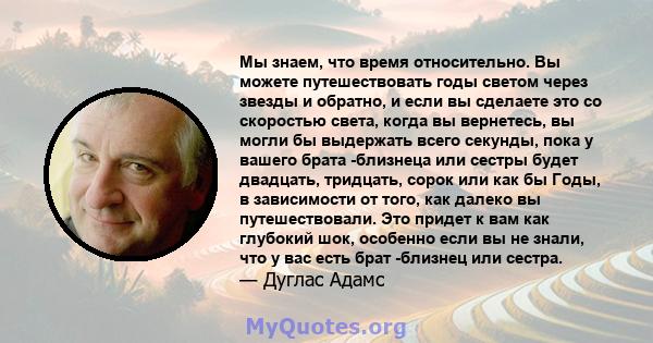 Мы знаем, что время относительно. Вы можете путешествовать годы светом через звезды и обратно, и если вы сделаете это со скоростью света, когда вы вернетесь, вы могли бы выдержать всего секунды, пока у вашего брата