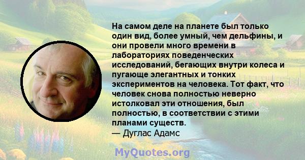 На самом деле на планете был только один вид, более умный, чем дельфины, и они провели много времени в лабораториях поведенческих исследований, бегающих внутри колеса и пугающе элегантных и тонких экспериментов на