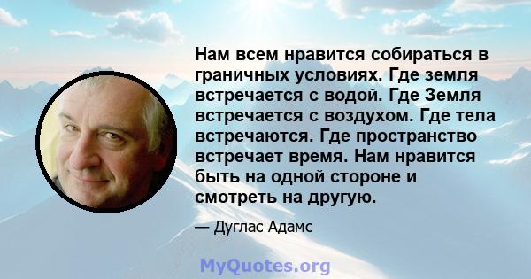 Нам всем нравится собираться в граничных условиях. Где земля встречается с водой. Где Земля встречается с воздухом. Где тела встречаются. Где пространство встречает время. Нам нравится быть на одной стороне и смотреть