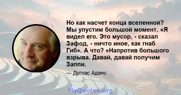 Но как насчет конца вселенной? Мы упустим большой момент. «Я видел его. Это мусор, - сказал Зафод, - ничто иное, как гнаб Гиб». А что? »Напротив большого взрыва. Давай, давай получим Заппи.