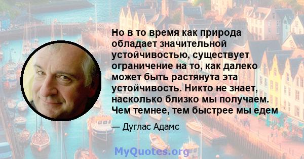 Но в то время как природа обладает значительной устойчивостью, существует ограничение на то, как далеко может быть растянута эта устойчивость. Никто не знает, насколько близко мы получаем. Чем темнее, тем быстрее мы едем