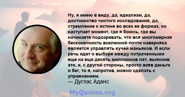 Ну, я имею в виду, да, идеализм, да, достоинство чистого исследования, да, стремление к истине во всех ее формах, но наступает момент, где я боюсь, где вы начинаете подозревать, что вся многомерная бесконечность