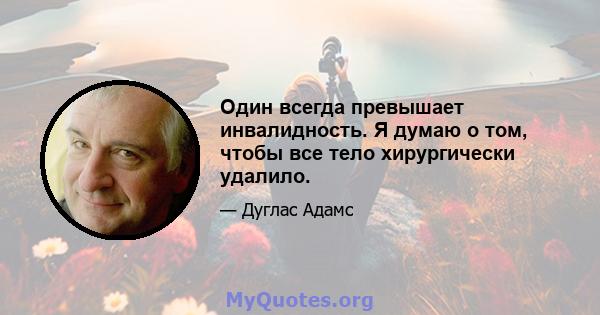 Один всегда превышает инвалидность. Я думаю о том, чтобы все тело хирургически удалило.