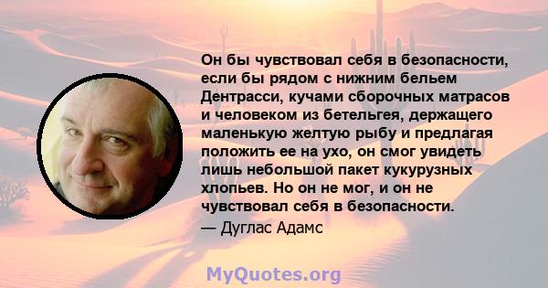 Он бы чувствовал себя в безопасности, если бы рядом с нижним бельем Дентрасси, кучами сборочных матрасов и человеком из бетельгея, держащего маленькую желтую рыбу и предлагая положить ее на ухо, он смог увидеть лишь