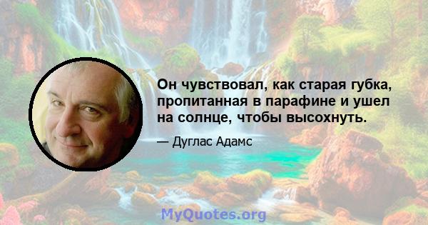 Он чувствовал, как старая губка, пропитанная в парафине и ушел на солнце, чтобы высохнуть.