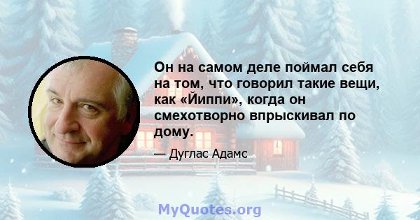 Он на самом деле поймал себя на том, что говорил такие вещи, как «Йиппи», когда он смехотворно впрыскивал по дому.