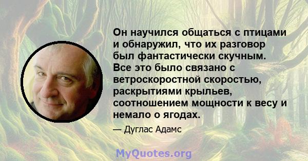 Он научился общаться с птицами и обнаружил, что их разговор был фантастически скучным. Все это было связано с ветроскоростной скоростью, раскрытиями крыльев, соотношением мощности к весу и немало о ягодах.