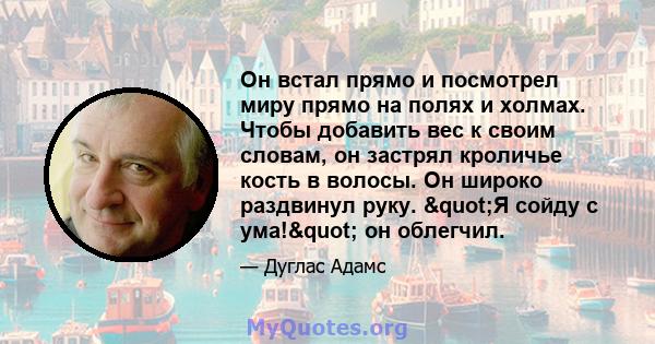 Он встал прямо и посмотрел миру прямо на полях и холмах. Чтобы добавить вес к своим словам, он застрял кроличье кость в волосы. Он широко раздвинул руку. "Я сойду с ума!" он облегчил.