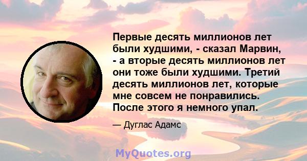 Первые десять миллионов лет были худшими, - сказал Марвин, - а вторые десять миллионов лет они тоже были худшими. Третий десять миллионов лет, которые мне совсем не понравились. После этого я немного упал.