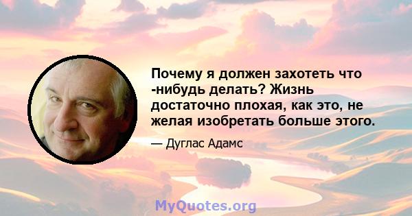 Почему я должен захотеть что -нибудь делать? Жизнь достаточно плохая, как это, не желая изобретать больше этого.