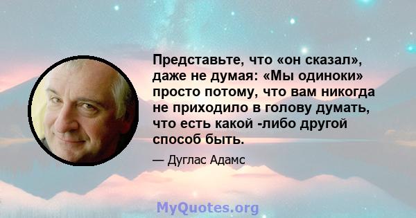 Представьте, что «он сказал», даже не думая: «Мы одиноки» просто потому, что вам никогда не приходило в голову думать, что есть какой -либо другой способ быть.