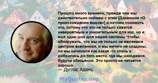 Прошло много времени, прежде чем мы действительно поймем с этим [Дарвином «О происхождении видов»] и начнем понимать это, потому что это не только кажется невероятным и унизительным для нас, но и еще один шок для нашей