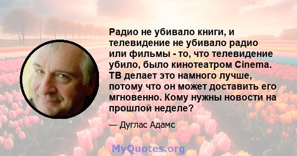 Радио не убивало книги, и телевидение не убивало радио или фильмы - то, что телевидение убило, было кинотеатром Cinema. ТВ делает это намного лучше, потому что он может доставить его мгновенно. Кому нужны новости на