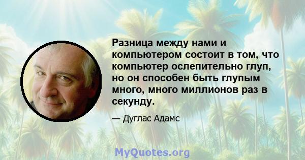 Разница между нами и компьютером состоит в том, что компьютер ослепительно глуп, но он способен быть глупым много, много миллионов раз в секунду.