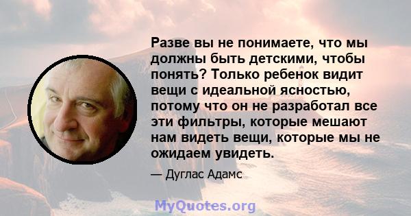 Разве вы не понимаете, что мы должны быть детскими, чтобы понять? Только ребенок видит вещи с идеальной ясностью, потому что он не разработал все эти фильтры, которые мешают нам видеть вещи, которые мы не ожидаем