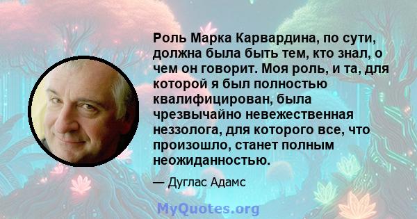 Роль Марка Карвардина, по сути, должна была быть тем, кто знал, о чем он говорит. Моя роль, и та, для которой я был полностью квалифицирован, была чрезвычайно невежественная неззолога, для которого все, что произошло,