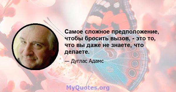 Самое сложное предположение, чтобы бросить вызов, - это то, что вы даже не знаете, что делаете.