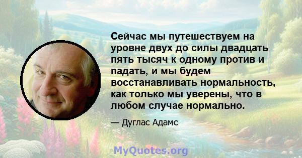 Сейчас мы путешествуем на уровне двух до силы двадцать пять тысяч к одному против и падать, и мы будем восстанавливать нормальность, как только мы уверены, что в любом случае нормально.