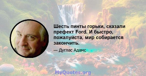 Шесть пинты горьки, сказали префект Ford. И быстро, пожалуйста, мир собирается закончить.