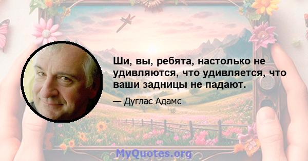 Ши, вы, ребята, настолько не удивляются, что удивляется, что ваши задницы не падают.