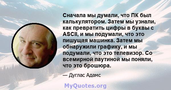 Сначала мы думали, что ПК был калькулятором. Затем мы узнали, как превратить цифры в буквы с ASCII, и мы подумали, что это пишущая машинка. Затем мы обнаружили графику, и мы подумали, что это телевизор. Со всемирной