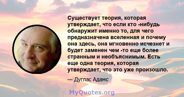 Существует теория, которая утверждает, что если кто -нибудь обнаружит именно то, для чего предназначена вселенная и почему она здесь, она мгновенно исчезнет и будет заменен чем -то еще более странным и необъяснимым.