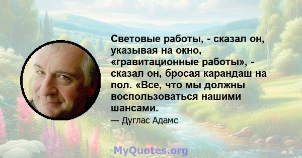 Световые работы, - сказал он, указывая на окно, «гравитационные работы», - сказал он, бросая карандаш на пол. «Все, что мы должны воспользоваться нашими шансами.