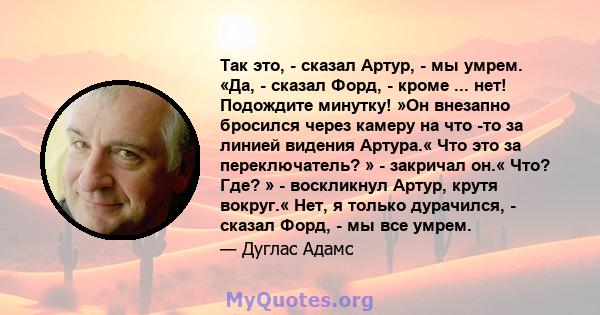 Так это, - сказал Артур, - мы умрем. «Да, - сказал Форд, - кроме ... нет! Подождите минутку! »Он внезапно бросился через камеру на что -то за линией видения Артура.« Что это за переключатель? » - закричал он.« Что? Где? 