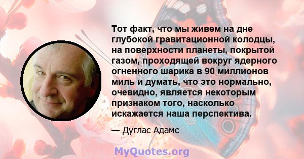 Тот факт, что мы живем на дне глубокой гравитационной колодцы, на поверхности планеты, покрытой газом, проходящей вокруг ядерного огненного шарика в 90 миллионов миль и думать, что это нормально, очевидно, является