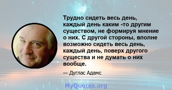 Трудно сидеть весь день, каждый день каким -то другим существом, не формируя мнение о них. С другой стороны, вполне возможно сидеть весь день, каждый день, поверх другого существа и не думать о них вообще.