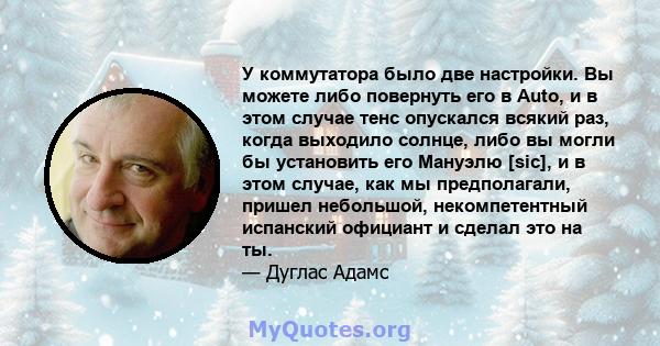 У коммутатора было две настройки. Вы можете либо повернуть его в Auto, и в этом случае тенс опускался всякий раз, когда выходило солнце, либо вы могли бы установить его Мануэлю [sic], и в этом случае, как мы