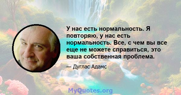 У нас есть нормальность. Я повторяю, у нас есть нормальность. Все, с чем вы все еще не можете справиться, это ваша собственная проблема.