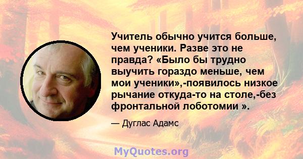 Учитель обычно учится больше, чем ученики. Разве это не правда? «Было бы трудно выучить гораздо меньше, чем мои ученики»,-появилось низкое рычание откуда-то на столе,-без фронтальной лоботомии ».