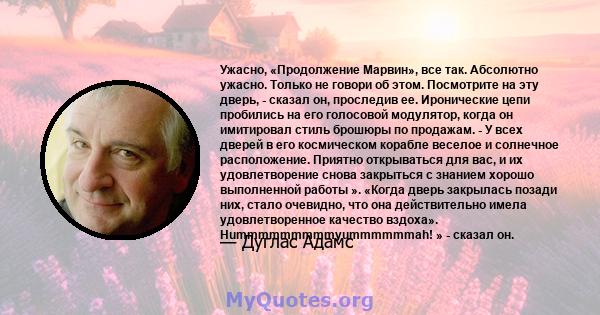 Ужасно, «Продолжение Марвин», все так. Абсолютно ужасно. Только не говори об этом. Посмотрите на эту дверь, - сказал он, проследив ее. Иронические цепи пробились на его голосовой модулятор, когда он имитировал стиль