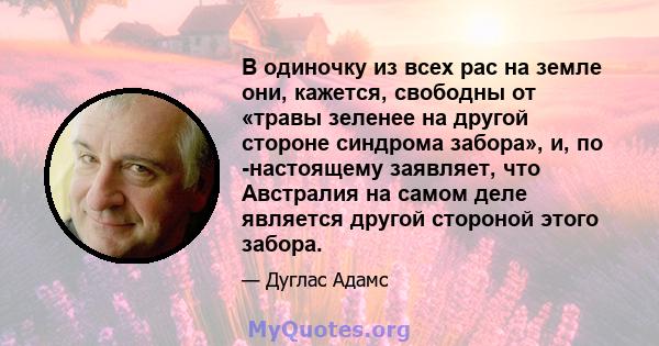 В одиночку из всех рас на земле они, кажется, свободны от «травы зеленее на другой стороне синдрома забора», и, по -настоящему заявляет, что Австралия на самом деле является другой стороной этого забора.