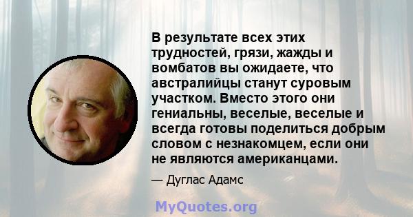 В результате всех этих трудностей, грязи, жажды и вомбатов вы ожидаете, что австралийцы станут суровым участком. Вместо этого они гениальны, веселые, веселые и всегда готовы поделиться добрым словом с незнакомцем, если