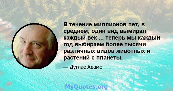 В течение миллионов лет, в среднем, один вид вымирал каждый век ... теперь мы каждый год выбираем более тысячи различных видов животных и растений с планеты.