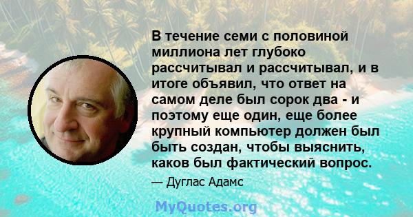 В течение семи с половиной миллиона лет глубоко рассчитывал и рассчитывал, и в итоге объявил, что ответ на самом деле был сорок два - и поэтому еще один, еще более крупный компьютер должен был быть создан, чтобы