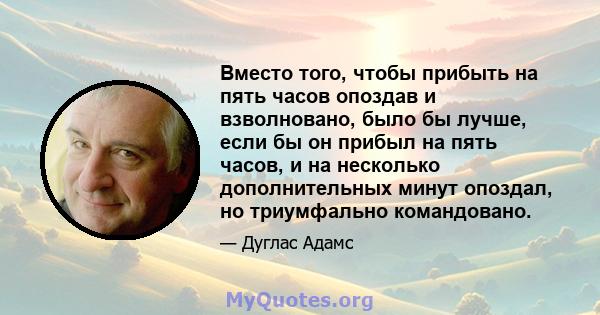 Вместо того, чтобы прибыть на пять часов опоздав и взволновано, было бы лучше, если бы он прибыл на пять часов, и на несколько дополнительных минут опоздал, но триумфально командовано.