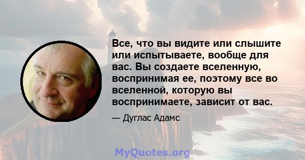 Все, что вы видите или слышите или испытываете, вообще для вас. Вы создаете вселенную, воспринимая ее, поэтому все во вселенной, которую вы воспринимаете, зависит от вас.