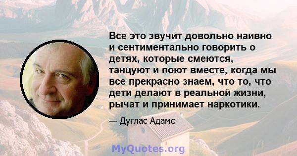 Все это звучит довольно наивно и сентиментально говорить о детях, которые смеются, танцуют и поют вместе, когда мы все прекрасно знаем, что то, что дети делают в реальной жизни, рычат и принимает наркотики.