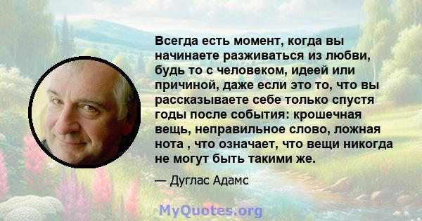 Всегда есть момент, когда вы начинаете разживаться из любви, будь то с человеком, идеей или причиной, даже если это то, что вы рассказываете себе только спустя годы после события: крошечная вещь, неправильное слово,