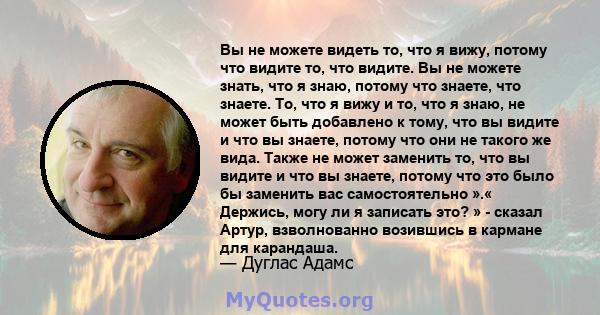 Вы не можете видеть то, что я вижу, потому что видите то, что видите. Вы не можете знать, что я знаю, потому что знаете, что знаете. То, что я вижу и то, что я знаю, не может быть добавлено к тому, что вы видите и что