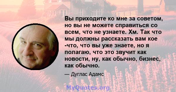 Вы приходите ко мне за советом, но вы не можете справиться со всем, что не узнаете. Хм. Так что мы должны рассказать вам кое -что, что вы уже знаете, но я полагаю, что это звучит как новости, ну, как обычно, бизнес, как 