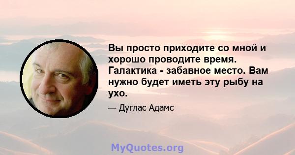 Вы просто приходите со мной и хорошо проводите время. Галактика - забавное место. Вам нужно будет иметь эту рыбу на ухо.